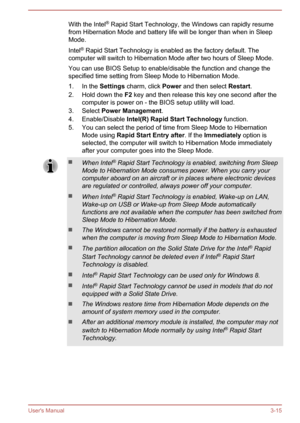 Page 44With the Intel®
 Rapid Start Technology, the Windows can rapidly resume
from Hibernation Mode and battery life will be longer than when in Sleep Mode.
Intel ®
 Rapid Start Technology is enabled as the factory default. The
computer will switch to Hibernation Mode after two hours of Sleep Mode.
You can use BIOS Setup to enable/disable the function and change the
specified time setting from Sleep Mode to Hibernation Mode.
1. In the  Settings charm, click  Power and then select  Restart.
2. Hold down the  F2...