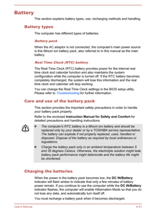 Page 67BatteryThis section explains battery types, use, recharging methods and handling.
Battery types The computer has different types of batteries.
Battery pack
When the AC adaptor is not connected, the computer's main power source
is this lithium ion battery pack, also referred to in this manual as the main
battery.
Real Time Clock (RTC) battery
The Real Time Clock (RTC) battery provides power for the internal real time clock and calendar function and also maintains the system
configuration while the...