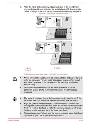 Page 747. Align the notch of the memory module with that of the memory slotand gently insert the module into the slot at about a 30 degree anglebefore holding it down until the latches on either side snap into place. Figure 4-7 Seating the memory module1. Notch3. Slot A2. Slot B 
Product appearance depends on the model you purchased.
Never allow metal objects, such as screws, staples and paper clips, to
enter the computer. Foreign metal objects can create a short circuit, which can cause computer damage and...