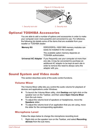 Page 84Figure 4-14 Security lock1. Security lock slot2. Security lock
Optional TOSHIBA AccessoriesYou are able to add a number of options and accessories in order to make
your computer even more powerful and convenient to use. For reference,
the following list details some of the items that are available from your
reseller or TOSHIBA dealer:
Memory KitDDR3/DDR3L-1600/1866 memory modules can
easily be installed in the computer.
The available option memory depends on
TOSHIBA authorization.Universal AC AdaptorIf...