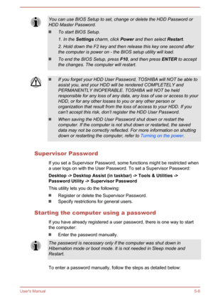 Page 94You can use BIOS Setup to set, change or delete the HDD Password or
HDD Master Password.
To start BIOS Setup.
1. In the  Settings  charm, click  Power and then select  Restart.
2. Hold down the F2 key and then release this key one second after
the computer is power on - the BIOS setup utility will load.
To end the BIOS Setup, press  F10, and then press  ENTER to accept
the changes. The computer will restart.
If you forget your HDD User Password, TOSHIBA will NOT be able to assist you, and your HDD will...