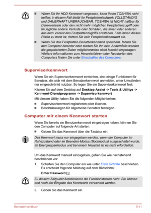 Page 103Wenn Sie Ihr HDD-Kennwort vergessen, kann Ihnen TOSHIBA nicht
helfen; in diesem Fall bleibt Ihr Festplattenlaufwerk VOLLSTÄNDIG und DAUERHAFT UNBRAUCHBAR. TOSHIBA ist NICHT haftbar für
Datenverluste oder den nicht mehr möglichen Festplattenzugriff oder für jegliche andere Verluste oder Schäden, die Ihnen oder anderenaus dem Verlust des Festplattenzugriffs entstehen. Falls Ihnen dieses
Risiko zu hoch ist, richten Sie kein Festplattenkennwort ein.
Wenn Sie das Festplatten-Benutzerkennwort speichern, fahren...