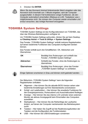 Page 1043. Drücken Sie ENTER.Wenn Sie das Kennwort dreimal hintereinander falsch eingeben oder das
Kennwort nicht innerhalb von 1 Minute eingeben, wird der Computer
ausgeschaltet. In diesem Fall funktionieren einige Funktionen, die den Computer automatisch einschalten (Wakeup-on-LAN, Taskplaner usw.), möglicherweise nicht. Sie müssen den Computer wieder einschalten underneut versuchen, das richtige Kennwort einzugeben.
TOSHIBA System Settings
TOSHIBA System Settings ist das Konfigurationstool von TOSHIBA,...