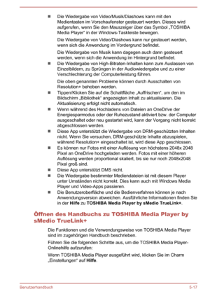 Page 109Die Wiedergabe von Video/Musik/Diashows kann mit den
Medientasten im Vorschaufenster gesteuert werden. Dieses wird
aufgerufen, wenn Sie den Mauszeiger über das Symbol „TOSHIBA
Media Player“ in der Windows-Taskleiste bewegen.
Die Wiedergabe von Video/Diashows kann nur gesteuert werden, wenn sich die Anwendung im Vordergrund befindet.
Die Wiedergabe von Musik kann dagegen auch dann gesteuert
werden, wenn sich die Anwendung im Hintergrund befindet.
Die Wiedergabe von High-Bitraten-Inhalten kann zum...