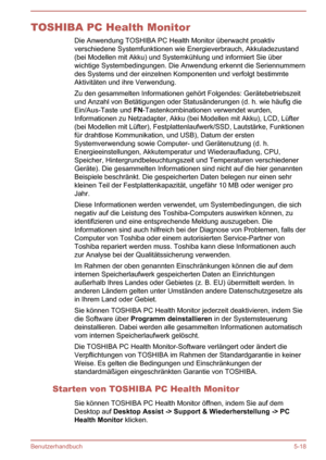 Page 110TOSHIBA PC Health MonitorDie Anwendung TOSHIBA PC Health Monitor überwacht proaktivverschiedene Systemfunktionen wie Energieverbrauch, Akkuladezustand(bei Modellen mit Akku) und Systemkühlung und informiert Sie überwichtige Systembedingungen. Die Anwendung erkennt die Seriennummerndes Systems und der einzelnen Komponenten und verfolgt bestimmte
Aktivitäten und ihre Verwendung.
Zu den gesammelten Informationen gehört Folgendes: Gerätebetriebszeit
und Anzahl von Betätigungen oder Statusänderungen (d. h....