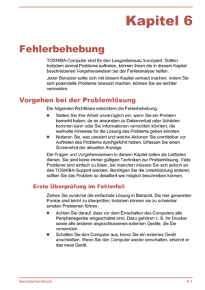 Page 120Kapitel 6
Fehlerbehebung TOSHIBA-Computer sind für den Langzeiteinsatz konzipiert. Sollten
trotzdem einmal Probleme auftreten, können Ihnen die in diesem Kapitel beschriebenen Vorgehensweisen bei der Fehleranalyse helfen.
Jeder Benutzer sollte sich mit diesem Kapitel vertraut machen. Indem Sie sich potenzielle Probleme bewusst machen, können Sie sie leichter
vermeiden.
Vorgehen bei der Problemlösung Die folgenden Richtlinien erleichtern die Fehlerbehebung:
Stellen Sie Ihre Arbeit unverzüglich ein, wenn...