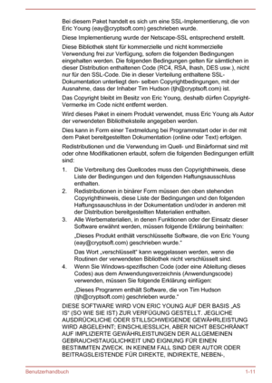 Page 14Bei diesem Paket handelt es sich um eine SSL-Implementierung, die von
Eric Young (eay@cryptsoft.com) geschrieben wurde.
Diese Implementierung wurde der Netscape-SSL entsprechend erstellt.
Diese Bibliothek steht für kommerzielle und nicht kommerzielle Verwendung frei zur Verfügung, sofern die folgenden Bedingungen eingehalten werden. Die folgenden Bedingungen gelten für sämtlichen indieser Distribution enthaltenen Code (RC4, RSA, lhash, DES usw.), nicht
nur für den SSL-Code. Die in dieser Verteilung...