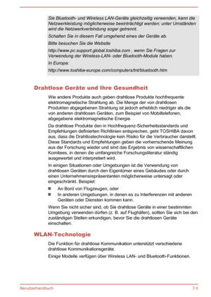 Page 141Sie Bluetooth- und Wireless LAN-Geräte gleichzeitig verwenden, kann die
Netzwerkleistung möglicherweise beeinträchtigt werden; unter Umständen wird die Netzwerkverbindung sogar getrennt.
Schalten Sie in diesem Fall umgehend eines der Geräte ab. Bitte besuchen Sie die Website
http://www.pc.support.global.toshiba.com , wenn Sie Fragen zur
Verwendung der Wireless-LAN- oder Bluetooth-Module haben.
In Europa:
http://www.toshiba-europe.com/computers/tnt/bluetooth.htm
Drahtlose Geräte und Ihre Gesundheit
Wie...