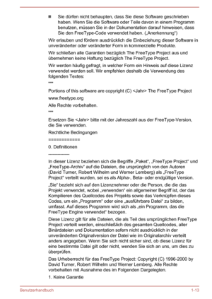 Page 16Sie dürfen nicht behaupten, dass Sie diese Software geschriebenhaben. Wenn Sie die Software oder Teile davon in einem Programm
benutzen, müssen Sie in der Dokumentation darauf hinweisen, dass Sie den FreeType-Code verwendet haben. („Anerkennung“)
Wir erlauben und fördern ausdrücklich die Einbeziehung dieser Software in
unveränderter oder veränderter Form in kommerzielle Produkte.
Wir schließen alle Garantien bezüglich The FreeType Project aus und übernehmen keine Haftung bezüglich The FreeType Project....