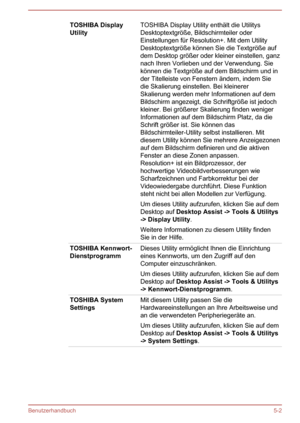 Page 94TOSHIBA Display
UtilityTOSHIBA Display Utility enthält die Utilitys
Desktoptextgröße, Bildschirmteiler oder
Einstellungen für Resolution+. Mit dem Utility
Desktoptextgröße können Sie die Textgröße auf
dem Desktop größer oder kleiner einstellen, ganz nach Ihren Vorlieben und der Verwendung. Sie
können die Textgröße auf dem Bildschirm und in
der Titelleiste von Fenstern ändern, indem Sie
die Skalierung einstellen. Bei kleinerer
Skalierung werden mehr Informationen auf dem
Bildschirm angezeigt, die...