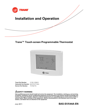Page 1Trane™ Touch-screen Programmable Thermostat
July 2011BAS-SVX44A-EN
Installation and Operation
Trane Part Number:X13511538-01
Clarksville Part Number:BAYSTAT152A
Service Part Number:THT02775
SAFETY WARNING
Only qualified personnel should install and service the equipment. The installation, starting up, and servicing
of heating, ventilating, and air-conditioning equipment can be hazardous and requires specific knowledge and
training. Improperly installed, adjusted or altered equipment by an unqualified...