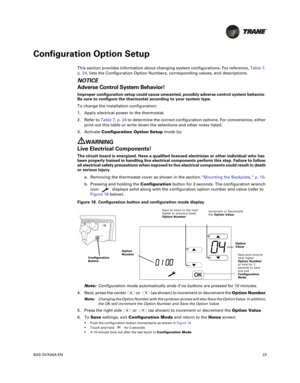 Page 23BAS-SVX44A-EN23
Configuration Option Setup
This section provides information about changing system configurations. For reference,Table 7,
p. 24, lists the Configuration Option Numbers, corresponding values, and descriptions.
NOTICE
Adverse Control System Behavior!
Improper configuration setup could cause unwanted, possibly adverse control system behavior.
Be sure to configure the thermostat according to your system type.
To change the installation configuration: 1. Apply electrical power to the...