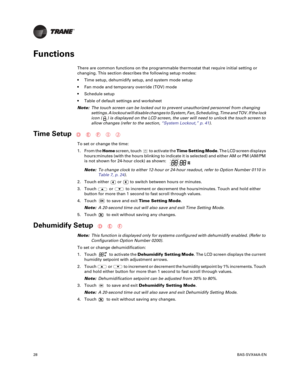 Page 2828BAS-SVX44A-EN
Functions
There are common functions on the programmable thermostat that require initial setting or
changing. This section describes the following setup modes:
 Time setup, dehumidify setup, and system mode setup
 Fan mode and temporary override (TOV) mode
 Schedule setup
 Table of default settings and worksheet
Note: The
 touch screen can be locked out to prevent unauthorized personnel from changing
settings. A lockout will disable changes to System, Fan, Scheduling, Time and TOV. If the...