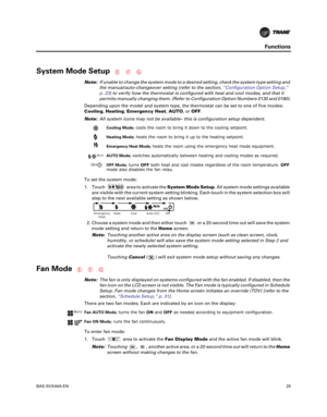 Page 29BAS-SVX44A-EN29
Functions
System Mode Setup
Note:If unable to change the system mode to a desired setting, check the system type setting and
the manual/auto-changeover setting (refer to the section, “Configuration Option Setup,”
p. 23) to verify how the thermostat is configured with heat and cool modes, and that it
permits manually changing them. (Refer to Configuration Option Numbers 0130 and 0180).
Depending upon the model and system type, the thermostat can be set to one of five modes:
Cooling,...