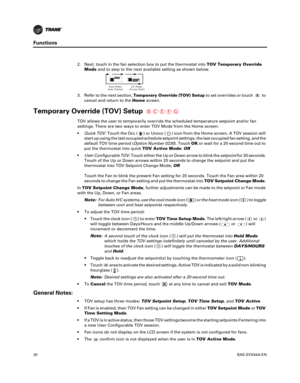 Page 3030BAS-SVX44A-EN
Functions
2. Next, touch in the fan selection box to put the thermostat intoTOV Temporary Override
Mode and to step to the next available setting as shown below.
3. Refer to the next section, Temporary
 Override (TOV) Setupto set overrides or touch to
cancel and return to the Homescreen.
Temporary Override (TOV) Setup
TOV allows the user to temporarily override the scheduled temperature setpoint and/or fan
settings. There are two ways to enter TOV Mode from the Home screen:
 Quick
TOV :...