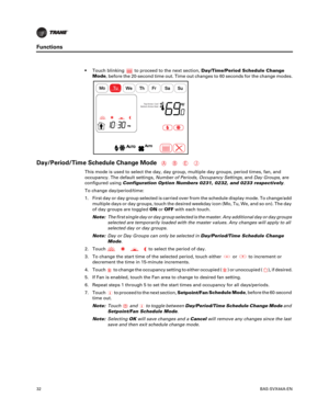Page 3232BAS-SVX44A-EN
Functions
 Touch blinkingto proceed to the next section, Day/Time/Period Schedule Change
Mode ,
before the 20-second time out. Time out changes to 60 seconds for the change modes.
Day/Period/Time Schedule Change Mode
This mode is used to select the day, day group, multiple day groups, period times, fan, and
occupancy. The default settings, Number of Periods, Occupancy Settings, andDay Groups, are
configured using Configuration Option Numbers 0231, 0232, and 0233 respectively.
To change...