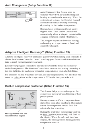 Page 11
Set Clock/Day/Schedule

9
Auto Changeover (Setup Function 12)
Auto Changeover is a feature used in  
climates where both air conditioning and 
heating are used on the same day. When the 
system is set to Auto, the Comfort Control 
automatically selects heating or cooling 
depending on the indoor temperature.
Heat and cool settings must be at least 3 
degrees apart. The Comfort Control will  
automatically adjust settings to maintain this 
3-degree separation (called “deadband”). 
The 3-degree separation...