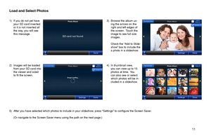 Page 11       11 
3) Browse the album us-ing the arrows on the right and left edges of the screen.  Touch the image to see full size images.
 Check the “Add to Slide-show” box to include the a photo in a slideshow. 
1) If you do not yet have your SD card inserted or it is not inserted all the way, you will see this message.
2) Images will be loaded from your SD card into the viewer and sized to fit the screen.
4) In thumbnail view, you can view up to 15 photos at time.  You can also see or select which photos...