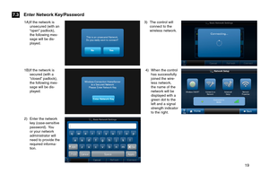 Page 19       19 
1A) If the network is unsecured (with an “open” padlock), the following mes-sage will be dis-played. 
2) Enter the network key (case-sensitive password).   You or your network administrator will need to provide the required informa-tion.
1B) If the network is secured (with a “closed” padlock), the following mes-sage will be dis-played. 
3) The control will connect to the wireless network.
4) When the control has successfully joined the wire-less network, the name of the network will be...