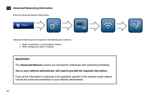 Page 2020  
Advanced networking will be required in the following two instances:
1 . When connecting to a non-broadcast network2 . When configuring a static IP address 
Advanced Networking Information7.4
Enter the Advanced Network Setup Menu.
IMPORTANT:  
The Advanced Network screens are intended for individuals with networking familiarity.  
You or your network administrator will need to provide the required information.  
If any of this information is unknown or for questions specific to the wireless router,...