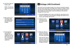 Page 27       27 
Schlage LiNK Enrollment9
10) After entering your verification code, your additional fea-tures will now be enabled.
11) In the event your email address changes, you can update the email ad-dress with your new one.  The process is similar to first-time registration.
9) Enter the 5-digit veri-fication code.
 NOTE:  This will only need to be done one time.
The control can be managed remotely via an internet connected computer and most smart cell phones via Schlage LiNK. Schlage is a leader in home...