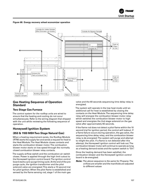 Page 107Unit Startup
RT-SVX24K-EN10 7
Gas Heating Sequence of Operation
Standard
Two Stage Gas Furnace
The control system for the rooftop units are wired to
ensure that the heating and cooling do not occur
simultaneously. Refer to the wiring diagram that shipped
with the unit while reviewing the following sequence of
operation.
Honeywell Ignition System
(850 & 1100 MBH Two Stage Natural Gas)
When a heating requirement exists, the Rooftop Module(RTM) starts the supply fan and sends a request for heat to
the Heat...