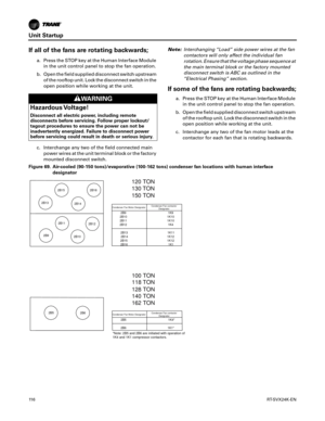 Page 116Unit Startup
11 6RT-SVX24K-EN
If all of the fans are rotating backwards;
a. Press the STOP key at the Human Interface Module
in the unit control panel to stop the fan operation.
b. Open the field supplied disconnect switch upstream of the rooftop unit. Lock the disconnect switch in the
open position while working at the unit.
c. Interchange any two of the field connected main power wires at the unit terminal block or the factory
mounted disconnect switch. Note:
Interchanging “Load” side power wires at...