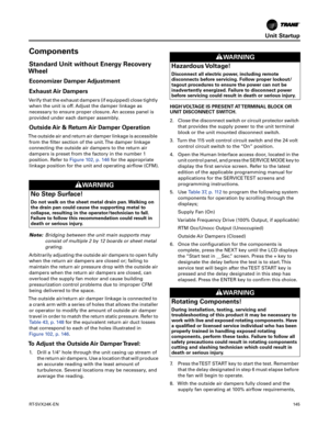 Page 145Unit Startup
RT-SVX24K-EN145
Components
Standard Unit without Energy Recovery
Wheel
Economizer Damper Adjustment
Exhaust Air Dampers
Verify that the exhaust dampers (if equipped) close tightly
when the unit is off. Adjust the damper linkage as
necessary to ensure proper closure. An access panel is
provided under each damper assembly.
Outside Air & Return Air Damper Operation
The outside air and return air damper linkage is accessible from the filter section of the unit. The damper linkage
connecting the...