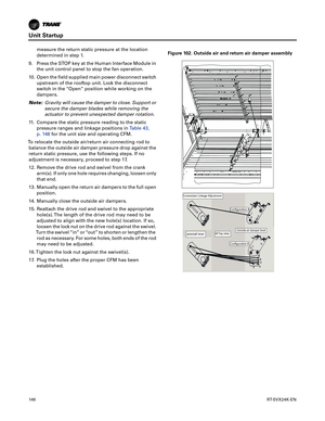 Page 146Unit Startup
146RT-SVX24K-EN
measure the return static pressure at the location
determined in step 1.
9. Press the STOP key at the Human Interface Module in the
 unit control panel to stop the fan operation.
10. Open the field supplied main power disconnect switch upstream
 of the rooftop unit. Lock the disconnect
switch in the “Open” position while working on the
dampers.
Note: Gravity
 will cause the damper to close. Support or
secure the damper blades while removing the
actuator to prevent unexpected...