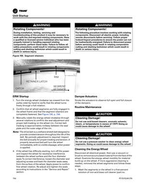 Page 154Unit Startup
154RT-SVX24K-EN
ERW Startup
1. Turn the energy wheel clockwise (as viewed from the
pulley side) by hand to verify that the wheel turns
freely through a full rotation.
2. Confirm that all wheel segments are fully engaged inthe wheel frame and that the segment retainers are
completely fastened. See Figure106, p. 156.
3. Manually rotate the energy wheel clockwise through several
 rotations to confirm the seal adjustment and
proper belt tracking on the wheel rim. Correct belt
tracking is...