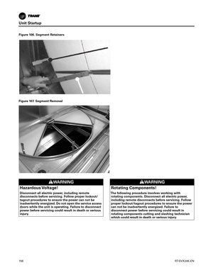 Page 156Unit Startup
156RT-SVX24K-EN
.
Figure 106. Segment Retainers
Figure 107. Segment Removal
WARNING
Hazardous Voltage!
Disconnect all electric power, including remote
disconnects before servicing. Follow proper lockout/
tagout procedures to ensure the power can not be
inadvertently energized. Do not open the service access
doors while the unit is operating. Failure to disconnect
power before servicing could result in death or serious
injury.
WARNING
Rotating Components!
The following procedure involves...