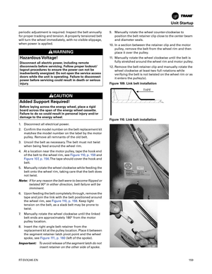 Page 159Unit Startup
RT-SVX24K-EN159
periodic adjustment is required. Inspect the belt annually
for proper tracking and tension. A properly tensioned belt
will turn the wheel immediately, with no visible slippage,
when power is applied.
1. Disconnect all electrical power.
2. Confirm the model number on the belt replacement kit
matches the model number on the label by the motor
pulley. Remove all remnants of the old belt.
3. Uncoil the belt as necessary. The belt must not twist when
 being feed around the wheel...