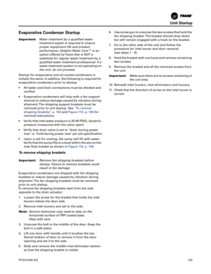 Page 163Unit Startup
RT-SVX24K-EN163
Evaporative Condenser Startup
Important:Water treatment by a qualified water
treatment expert is required to ensure
proper equipment life and product
performance. Dolphin Water Care™ is an
option offered by Trane that is NOT a
subsitute for regular water treatment by a
qualified water treatment professional. If a
water treatment system is not operating on
the unit, do not proceed.
Startup for evaporative and air-cooled condensers is
initially the same. In addition, the...