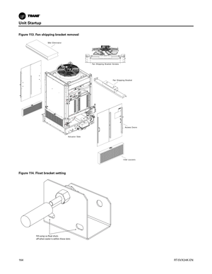 Page 164Unit Startup
164RT-SVX24K-EN
Figure 113. Fan shipping bracket removal
Mist Eliminator
Fan Shipping Bracket ScrewsFan Shipping Bracket
Access Doors
Inlet Louvers
Actuator Side
Figure 114. Float bracket setting
Fill sump so float shuts 
off when water is within these slots 