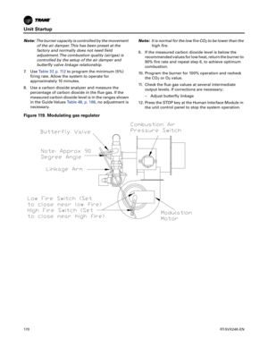 Page 170Unit Startup
170RT-SVX24K-EN
Note:The burner capacity is controlled by the movement
of the air damper. This has been preset at the
factory and normally does not need field
adjustment. The combustion quality (air/gas) is
controlled by the setup of the air damper and
butterfly valve linkage relationship.
7. Use Table37, p.11 2to program the minimum (5%)
firing rate. Allow the system to operate for
appro
 ximately 10 minutes.
8. Use a carbon dioxide analyzer and measure the percentage
 of carbon dioxide in...