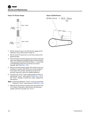 Page 182Service and Maintenance
182RT-SVX24K-EN
2. Set the large O-ring on the belt tension gauge at the
deflection value determined in Step 1b.
3. Set the small O-ring at zero on the force scale of the g
 auge plunger.
4. Place the large end of the gauge at the center of the belt span;
 then depress the gauge plunger until the large O-
ring is even with the top of the next belt—-or even with
a straightedge placed across the fan and motor
sheaves. See Table59, p. 183.
5. Remove the belt tension gauge. The small...