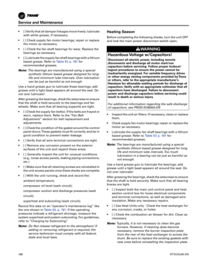 Page 186Service and Maintenance
186RT-SVX24K-EN
 [ ] Verify that all damper linkages move freely; lubricate
with white grease, if necessary.
 [ ] Check supply fan motor bearings; repair or replace the
 motor as necessary.
 [ ] Check the fan shaft bearings for wear. Replace the bearings
 as necessary.
 [ ] Lubricate the supply fan shaft bearings with a lithium based
 grease. Refer to Table57, p.181for
recommended greases.
Note: The
 bearings are manufactured using a special
synthetic lithium based grease designed...