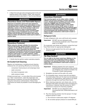 Page 187Service and Maintenance
RT-SVX24K-EN187
 [ ] Open the main gas valve and apply power to the unit
heating section; then initiate a “Heat” test using the
startup procedure described in “Gas Furnace Startup”.
 [ ] Verify that the ignition system operates properly.
Air-Cooled Coil Cleaning
Regular coil maintenance, including annual cleaning
enhances the unit operating efficiency by minimizing:
– compressor head pressure and amperage draw;
– water carryover;
– fan brake horsepower; and,
– static pressure...