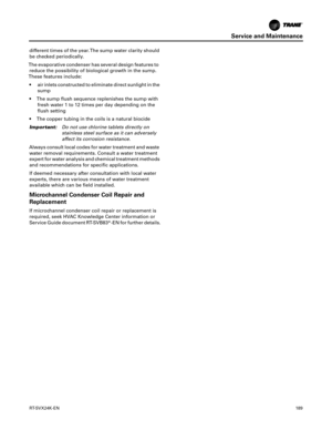 Page 189Service and Maintenance
RT-SVX24K-EN189
different times of the year. The sump water clarity should
be checked periodically.
The evaporative condenser has several design features to reduce the possibility of biological growth in the sump.
These features include:
 air inlets constructed to eliminate direct sunlight in the sump
 The sump flush sequence replenishes the sump with fresh
 water 1 to 12 times per day depending on the
flush setting
 The copper tubing in the coils is a natural biocide
Important:...