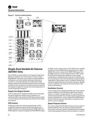 Page 20General Information
20RT-SVX24K-EN
Single Zone Variable Air Volume
(SZVAV) Only
The IntelliPak controls platform will support Single Zone
VAV as an optional unit control type in order to meetASHRAE 90.1. The basic control will be a hybrid VAV/CV configured unit that provides discharge temperature
control to a varying discharge air temperature target
setpoint based on the space temperature and/or humidity
conditions. Concurrently, the unit will control and optimize
the supply fan speed to maintain the...