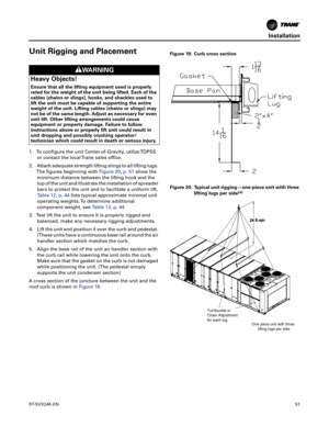 Page 51Installation
RT-SVX24K-EN51
Unit Rigging and Placement
1. To configure the unit Center-of-Gravity, utilize TOPSS
or contact the local Trane sales office.
2. Attach adequate strength lifting slings to all lifting lugs.The figures beginning with Figure20, p.51show the
minimum distance between the lifting hook and the
top
 of the unit and illustrate the installation of spreader
bars to protect the unit and to facilitate a uniform lift.
Table 12, p. 44lists typical approximate minimal unit
operating weights....