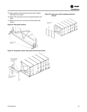 Page 55Installation
RT-SVX24K-EN55
15. Apply gasket to side panels removed earlier. Attach
side panel to unit split.
16. Apply 1.25 butyl tape on top of unit split along the roof seam.
17. Attach roof cap over roof seam and butyl tape with screws
Figure 25. Rail guide locations
Attach rail guides 
as shown
Figure 26. Evaporator section shipping protection removal
Discard shipping
protection
Figure 27. Evaporator section side panel and roof cap removal
Save side  panels 
and roof cap for 
reassembly
Discard s...