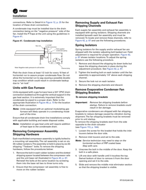 Page 66Installation
66RT-SVX24K-EN
connections. Refer to Detail A inFigure 12, p. 25for the
location of these drain connections.
A condensate trap must be installed due to the drain connection being on the “negative pressure” side of the
fan. Install the P-Traps at the unit using the guidelines in
Figure 41.
Pitch the drain lines at least 1/2 inch for every 10 feet of
horizontal run to assure proper condensate flow. Do not
allow the horizontal run to sag causing a possible double-
trap condition which could...