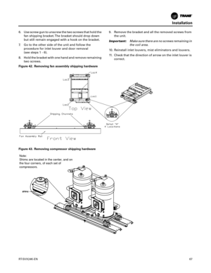 Page 67Installation
RT-SVX24K-EN67
6. Use screw gun to unscrew the two screws that hold the
fan shipping bracket. The bracket should drop down
but still remain engaged with a hook on the bracket.
7. Go to the other side of the unit and follow the procedure
 for inlet louver and door removal
(see steps1-6
 ).
8. Hold the bracket with one hand and remove remaining two
 screws. 9. Remove the bracket and all the removed screws from
the
 unit.
Important: Mak
 e sure there are no screws remaining in
the coil area....