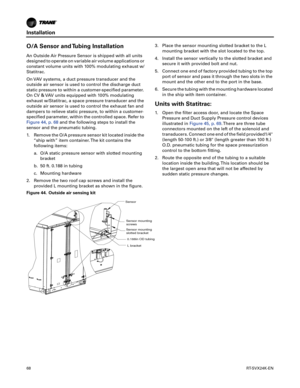 Page 68Installation
68RT-SVX24K-EN
O/A Sensor and Tubing Installation
An Outside Air Pressure Sensor is shipped with all units
designed to operate on variable air volume applications or
constant volume units with 100% modulating exhaust w/
Statitrac.
On VAV systems, a duct pressure transducer and the
outside air sensor is used to control the discharge duct
static pressure to within a customer-specified parameter.
On CV & VAV units equipped with 100% modulating
exhaust w/Statitrac, a space pressure transducer...