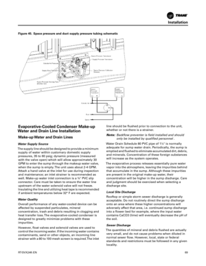 Page 69Installation
RT-SVX24K-EN69
Evaporative-Cooled Condenser Make-up
Water and Drain Line Installation
Make-up Water and Drain Lines
Water Supply Source
The supply line should be designed to provide a minimum supply
 of water within customary domestic supply
pressures, 35 to 60 psig; dynamic pressure (measured
with the valve open) which will allow approximately 30
GPM to enter the sump through the makeup water valve,
when the sump is empty. The unit uses about 2-4 GPM.
Attach a hand valve at the inlet for...