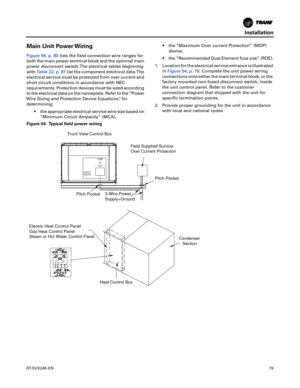 Page 79Installation
RT-SVX24K-EN79
Main Unit Power Wiring
Figure 56, p. 80lists the field connection wire ranges for
both the main power terminal block and the optional main
power disconnect switch. The electrical tables beginning
with Table 22, p. 81 list the component electrical data.The
electrical service must be protected from over current and
short circuit conditions in accordance with NEC
requirements. Protection devices must be sized according
to the electrical data on the nameplate. Refer to the “Power...