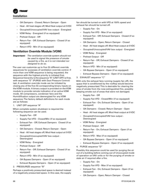 Page 86Installation
86RT-SVX24K-EN
– OA Dampers - Closed; Return Damper - Open
– Heat - All heat stages off; Mod Heat output at 0 VDC
– Occupied/Unoccupied/VAV box output - Energized
– VOM Relay - Energized (if so equipped)
– Preheat Output - Off
– Return Fan - Off; Exhaust Dampers - Closed (if so
equipped)
– Return VFD - Min (if so equipped)
Ventilation Override Module (VOM)
Important: The ventilation override system should not
be used to signal the presence of smoke
caused by a fire, as it is not intended...