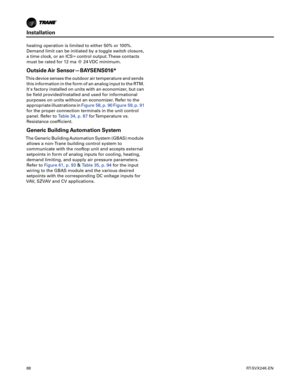 Page 88Installation
88RT-SVX24K-EN
heating operation is limited to either 50% or 100%.
Demand limit can be initiated by a toggle switch closure,
a time clock, or an ICS
TMcontrol output. These contacts
must be rated for 12 ma @ 24 VDC minimum.
Outside Air Sensor—BAYSENS016*
This device senses the outdoor air temperature and sends this information in the form of an analog input to the RTM.
Its factory installed on units with an economizer, but can
be field provided/installed and used for informational
purposes...
