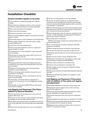 Page 95Installation Checklist
RT-SVX24K-EN95
Installation Checklist
General Checklist (applies to all units)

Unit checked for shipping damage and material
shortage
Verify that the installation location of the unit will
provide the required clearance for proper operation
 Roof curb assembled and installed
Roof curb level and square
Ductwork secured to curb, or unit
Corners of duct adapters sealed on units with horizontal
supply or return
Horizontal supply or return ductwork is self supporting
Pitch...